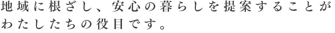 地域に根ざし、安心の暮らしを提案することがわたしたちの役目です。